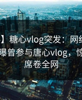 【爆料】糖心vlog突发：网红在傍晚时刻被曝曾参与唐心vlog，惊艳全场席卷全网
