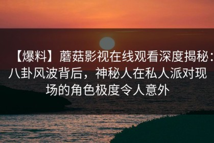 【爆料】蘑菇影视在线观看深度揭秘：八卦风波背后，神秘人在私人派对现场的角色极度令人意外