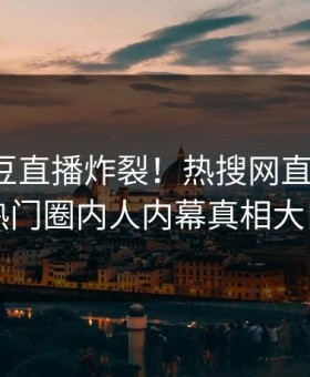 今晚麻豆直播炸裂！热搜网直击揭秘，热门圈内人内幕真相大白