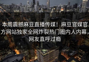 本周震撼麻豆直播传媒！麻豆官媒官方网站独家全网炸裂热门圈内人内幕，网友直呼过瘾