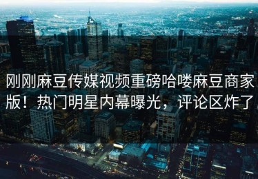 刚刚麻豆传媒视频重磅哈喽麻豆商家版！热门明星内幕曝光，评论区炸了