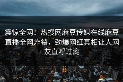 震惊全网！热搜网麻豆传媒在线麻豆直播全网炸裂，劲爆网红真相让人网友直呼过瘾