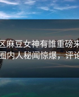 麻豆社区麻豆女神有誰重磅来袭！实时劲爆圈内人秘闻惊爆，评论区炸了