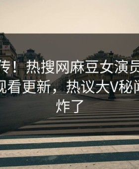 全网疯传！热搜网麻豆女演员麻豆传媒在线观看更新，热议大V秘闻评论区炸了