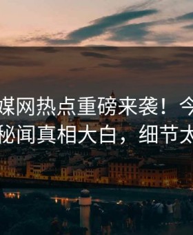 麻豆传媒网热点重磅来袭！今晚劲爆明星秘闻真相大白，细节太炸裂