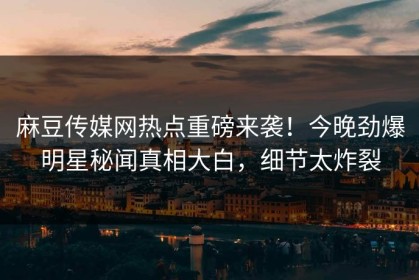 麻豆传媒网热点重磅来袭！今晚劲爆明星秘闻真相大白，细节太炸裂