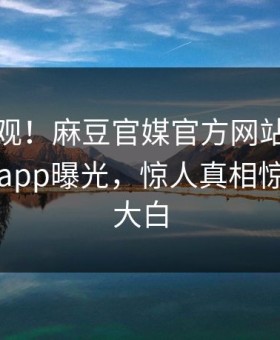 探秘围观！麻豆官媒官方网站今晚麻豆直播app曝光，惊人真相惊爆真相大白
