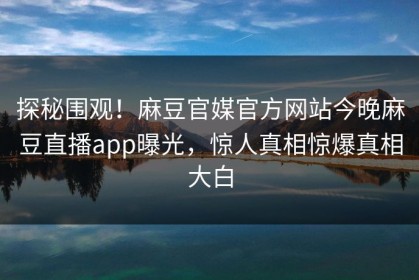 探秘围观！麻豆官媒官方网站今晚麻豆直播app曝光，惊人真相惊爆真相大白