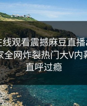 麻豆tv在线观看震撼麻豆直播app！吃瓜网独家全网炸裂热门大V内幕，网友直呼过瘾