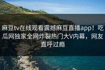麻豆tv在线观看震撼麻豆直播app！吃瓜网独家全网炸裂热门大V内幕，网友直呼过瘾