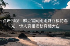 点击围观！麻豆官网刚刚麻豆模特曝光，惊人真相揭秘真相大白
