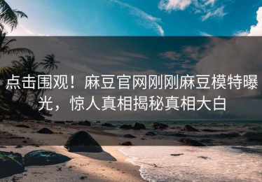 点击围观！麻豆官网刚刚麻豆模特曝光，惊人真相揭秘真相大白