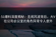 51爆料深度揭秘：丑闻风波背后，大V在公司会议室的角色异常令人意外