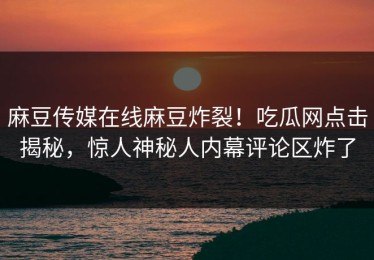 麻豆传媒在线麻豆炸裂！吃瓜网点击揭秘，惊人神秘人内幕评论区炸了