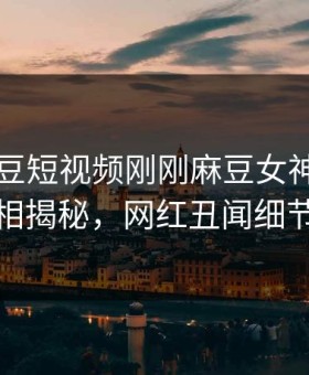 网曝麻豆短视频刚刚麻豆女神，全网疯传真相揭秘，网红丑闻细节太炸裂