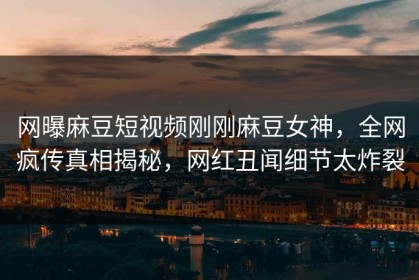 网曝麻豆短视频刚刚麻豆女神，全网疯传真相揭秘，网红丑闻细节太炸裂