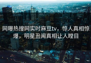 网曝热搜网实时麻豆tv，惊人真相惊爆，明星丑闻真相让人瞠目