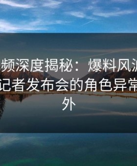 樱花视频深度揭秘：爆料风波背后，明星在记者发布会的角色异常令人意外