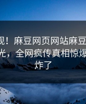 直击围观！麻豆网页网站麻豆在线madou曝光，全网疯传真相惊爆评论区炸了