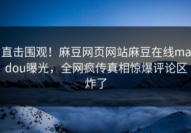 直击围观！麻豆网页网站麻豆在线madou曝光，全网疯传真相惊爆评论区炸了
