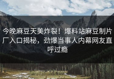 今晚麻豆天美炸裂！爆料站麻豆制片厂入口揭秘，劲爆当事人内幕网友直呼过瘾