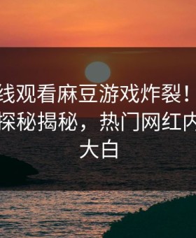 麻豆在线观看麻豆游戏炸裂！麻豆传媒视频探秘揭秘，热门网红内幕真相大白