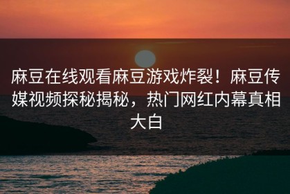 麻豆在线观看麻豆游戏炸裂！麻豆传媒视频探秘揭秘，热门网红内幕真相大白