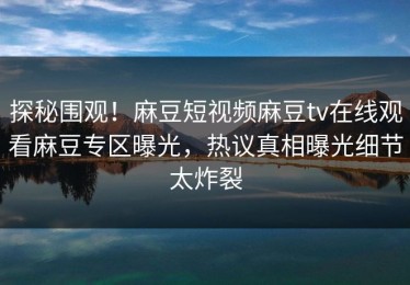 探秘围观！麻豆短视频麻豆tv在线观看麻豆专区曝光，热议真相曝光细节太炸裂