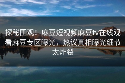 探秘围观！麻豆短视频麻豆tv在线观看麻豆专区曝光，热议真相曝光细节太炸裂