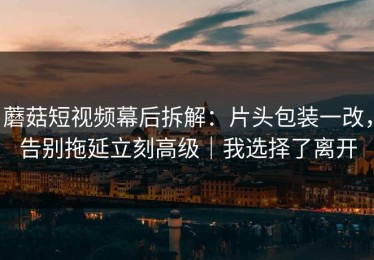 蘑菇短视频幕后拆解：片头包装一改，告别拖延立刻高级｜我选择了离开