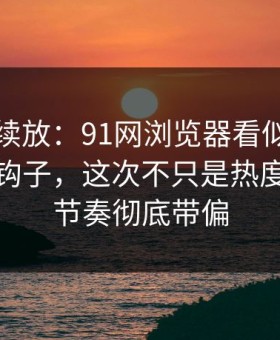有料继续放：91网浏览器看似普通却处处埋钩子，这次不只是热度高，把节奏彻底带偏