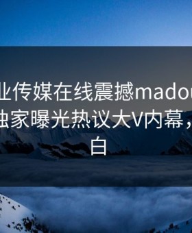 麻豆影业传媒在线震撼madou！麻豆网页版独家曝光热议大V内幕，真相大白