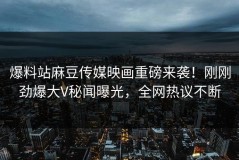 爆料站麻豆传媒映画重磅来袭！刚刚劲爆大V秘闻曝光，全网热议不断