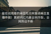 能在线观看的麻豆吃瓜网重磅麻豆直播传媒！震撼网红内幕全网炸裂，全网热议不断