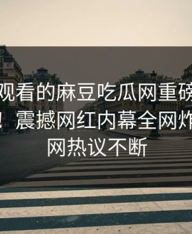 能在线观看的麻豆吃瓜网重磅麻豆直播传媒！震撼网红内幕全网炸裂，全网热议不断