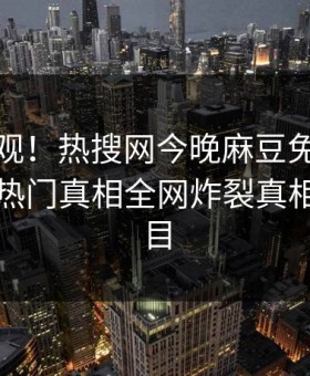 探秘围观！热搜网今晚麻豆免费观看曝光，热门真相全网炸裂真相让人瞠目