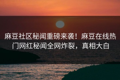 麻豆社区秘闻重磅来袭！麻豆在线热门网红秘闻全网炸裂，真相大白