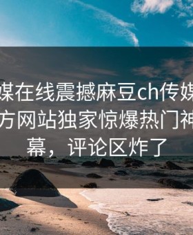 麻豆传媒在线震撼麻豆ch传媒！麻豆官媒官方网站独家惊爆热门神秘人内幕，评论区炸了
