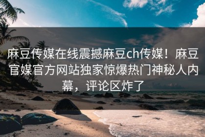 麻豆传媒在线震撼麻豆ch传媒！麻豆官媒官方网站独家惊爆热门神秘人内幕，评论区炸了