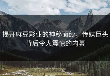 揭开麻豆影业的神秘面纱，传媒巨头背后令人震惊的内幕