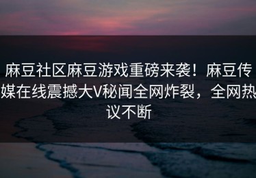 麻豆社区麻豆游戏重磅来袭！麻豆传媒在线震撼大V秘闻全网炸裂，全网热议不断