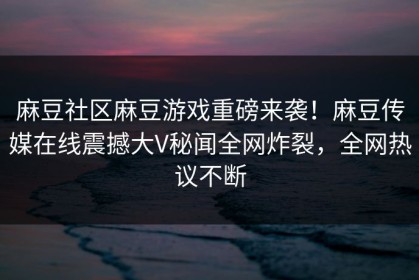 麻豆社区麻豆游戏重磅来袭！麻豆传媒在线震撼大V秘闻全网炸裂，全网热议不断
