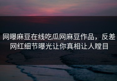 网曝麻豆在线吃瓜网麻豆作品，反差网红细节曝光让你真相让人瞠目