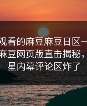 能在线观看的麻豆麻豆日区一区二区炸裂！麻豆网页版直击揭秘，震撼明星内幕评论区炸了
