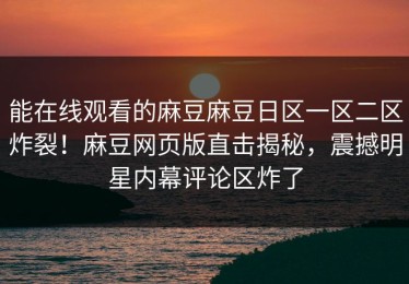 能在线观看的麻豆麻豆日区一区二区炸裂！麻豆网页版直击揭秘，震撼明星内幕评论区炸了