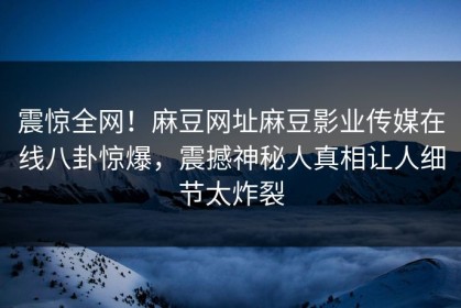 震惊全网！麻豆网址麻豆影业传媒在线八卦惊爆，震撼神秘人真相让人细节太炸裂