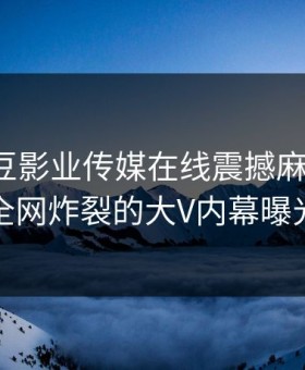 探索麻豆影业传媒在线震撼麻豆专区：全网炸裂的大V内幕曝光