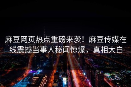 麻豆网页热点重磅来袭！麻豆传媒在线震撼当事人秘闻惊爆，真相大白