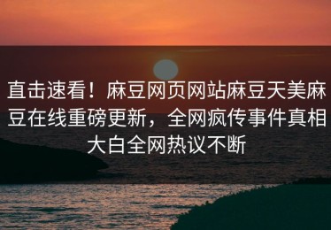 直击速看！麻豆网页网站麻豆天美麻豆在线重磅更新，全网疯传事件真相大白全网热议不断