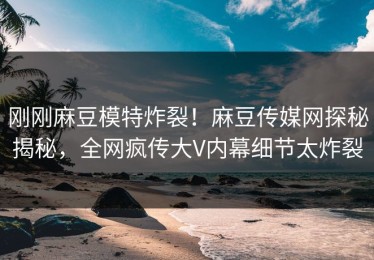 刚刚麻豆模特炸裂！麻豆传媒网探秘揭秘，全网疯传大V内幕细节太炸裂